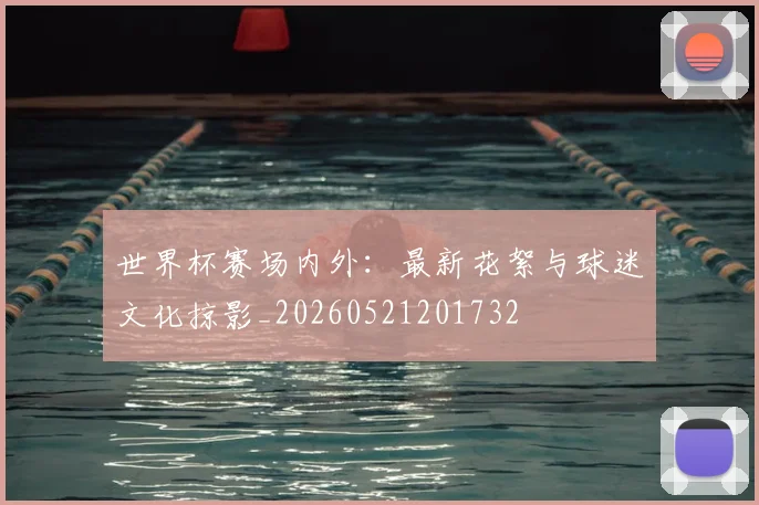 世界杯赛场内外:最新花絮与球迷文化掠影_20260521201732