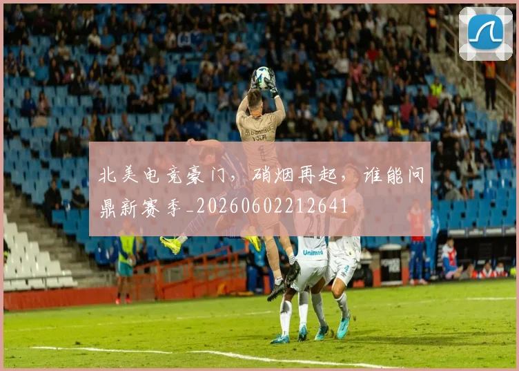 北美电竞豪门，硝烟再起，谁能问鼎新赛季_20260602212641
