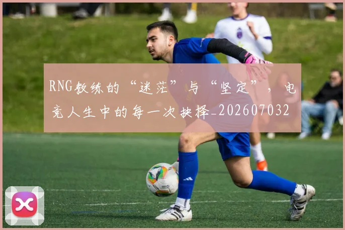 RNG教练的“迷茫”与“坚定”，电竞人生中的每一次抉择_20260703202637