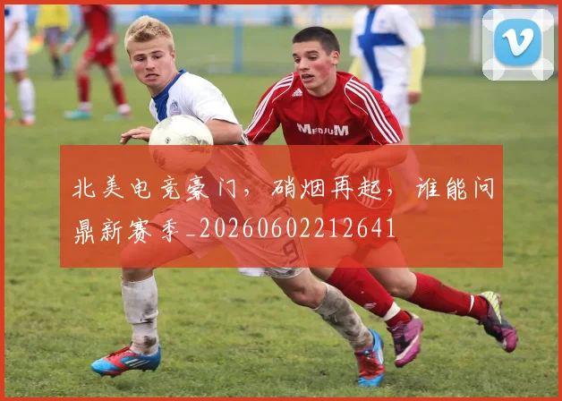 北美电竞豪门，硝烟再起，谁能问鼎新赛季_20260602212641