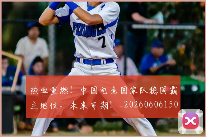 热血重燃！中国电竞国家队稳固霸主地位，未来可期！_20260606150015