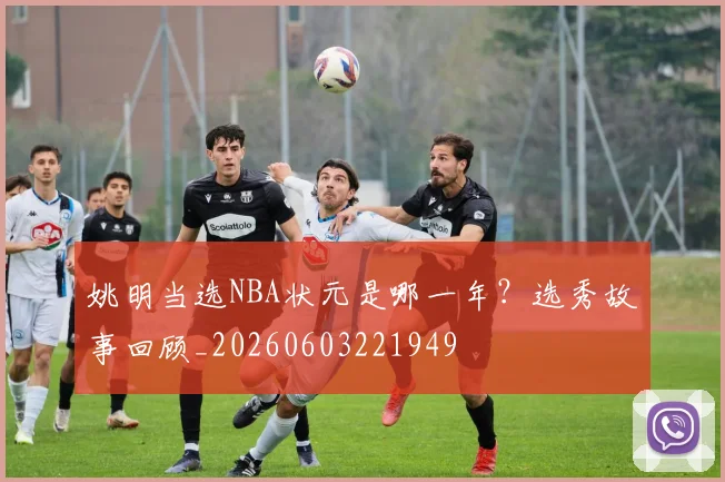 姚明当选NBA状元是哪一年？选秀故事回顾_20260603221949
