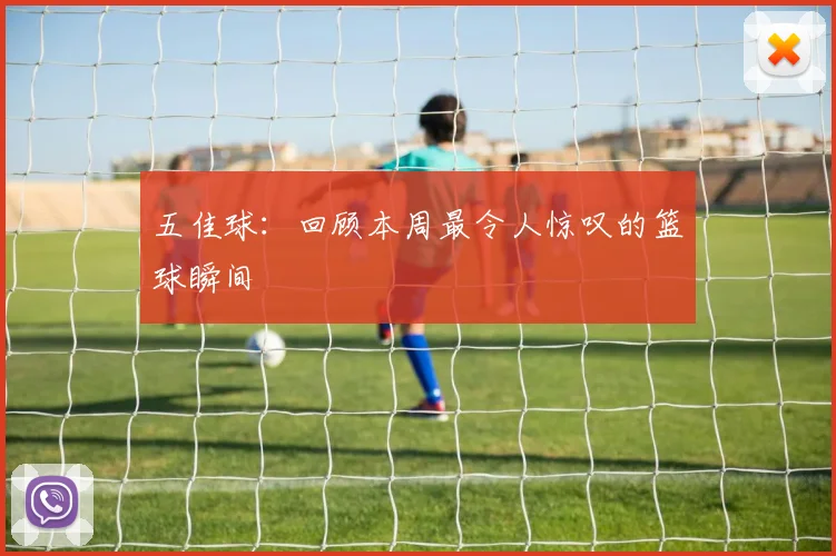 五佳球：回顾本周最令人惊叹的篮球瞬间