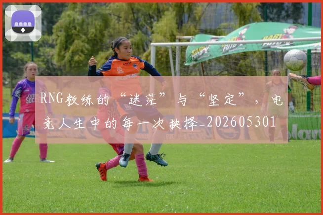 RNG教练的“迷茫”与“坚定”，电竞人生中的每一次抉择_20260530143726_20260702170747