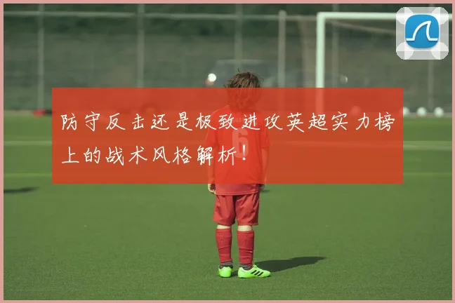 防守反击还是极致进攻英超实力榜上的战术风格解析！