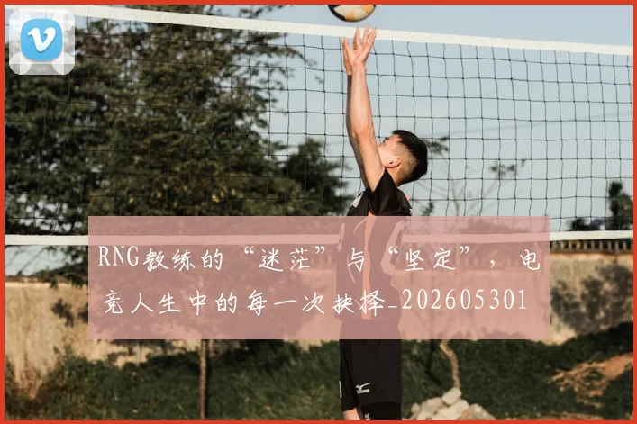 RNG教练的“迷茫”与“坚定”，电竞人生中的每一次抉择_20260530143726_20260702170747