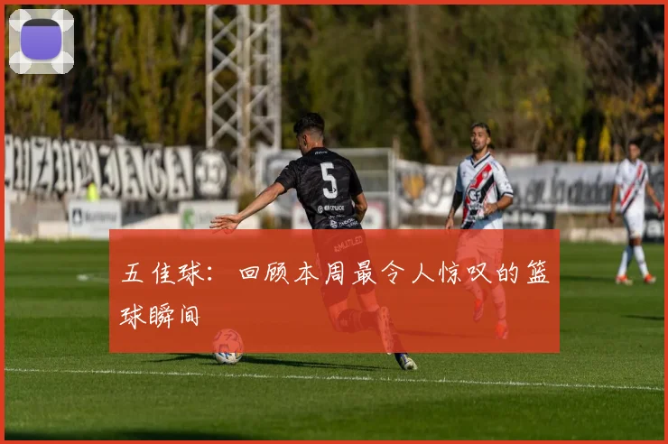 五佳球：回顾本周最令人惊叹的篮球瞬间
