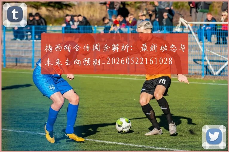 梅西转会传闻全解析：最新动态与未来去向预测_20260522161028