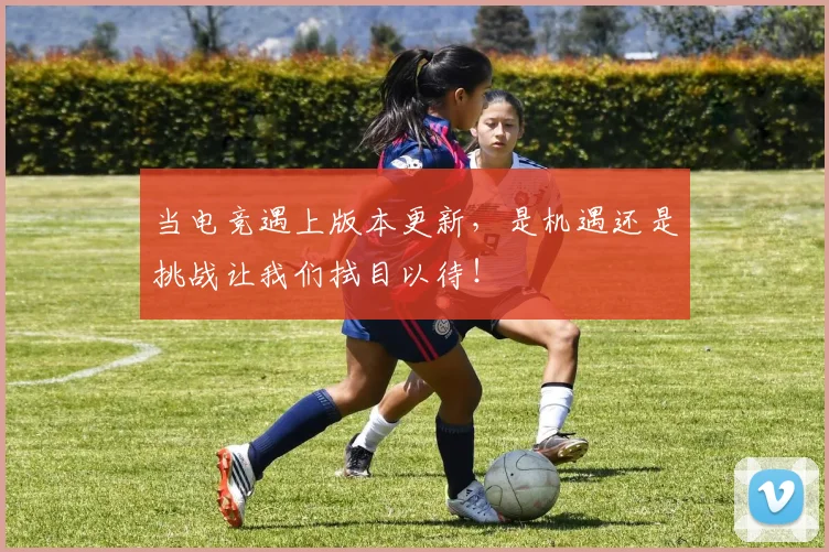 当电竞遇上版本更新，是机遇还是挑战让我们拭目以待！