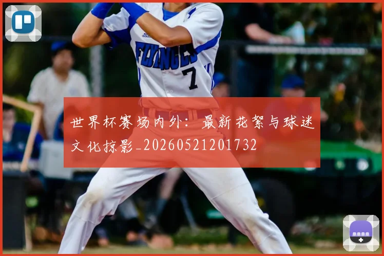 世界杯赛场内外:最新花絮与球迷文化掠影_20260521201732
