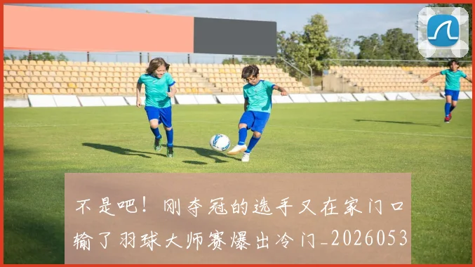 不是吧！刚夺冠的选手又在家门口输了羽球大师赛爆出冷门_20260531151253_20260702174831